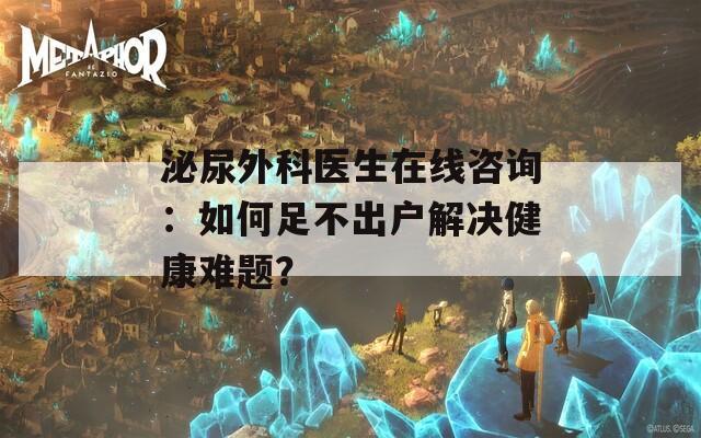 泌尿外科医生在线咨询：如何足不出户解决健康难题？