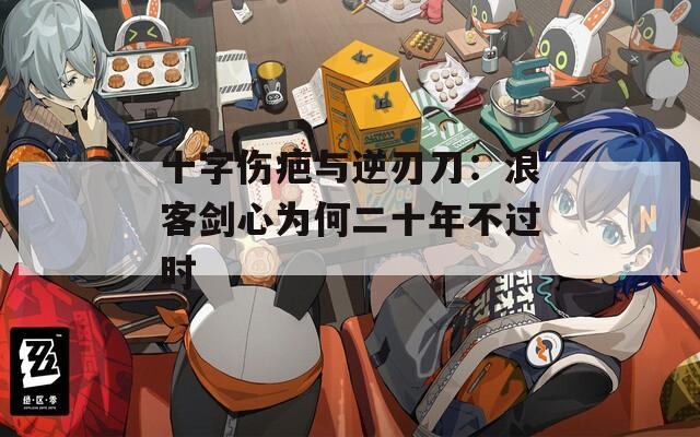 十字伤疤与逆刃刀：浪客剑心为何二十年不过时
