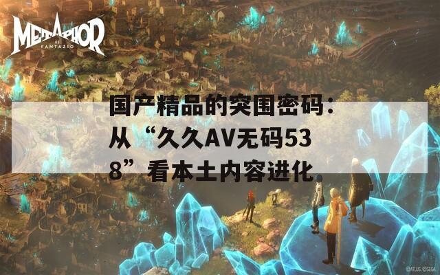 国产精品的突围密码：从“久久AV无码538”看本土内容进化