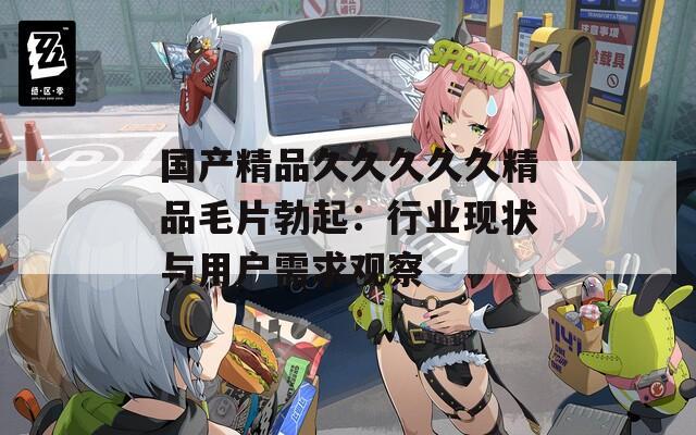 国产精品久久久久久精品毛片勃起：行业现状与用户需求观察