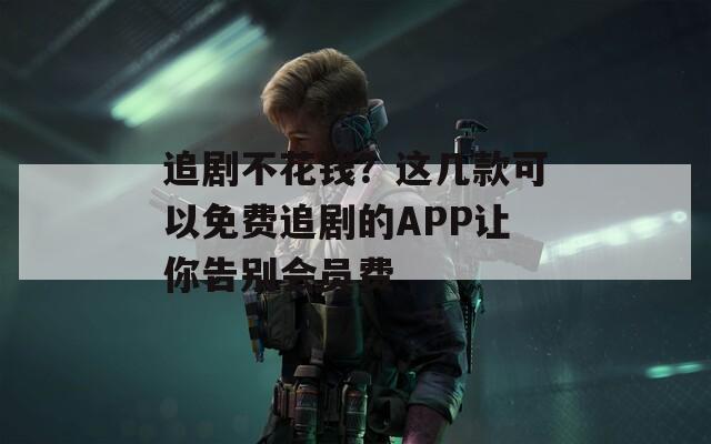 追剧不花钱？这几款可以免费追剧的APP让你告别会员费