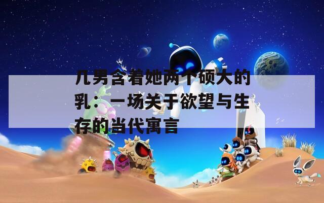 几男含着她两个硕大的乳：一场关于欲望与生存的当代寓言