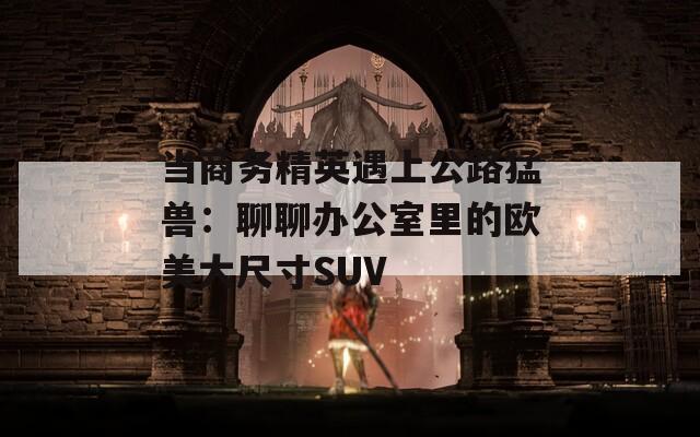 当商务精英遇上公路猛兽：聊聊办公室里的欧美大尺寸SUV
