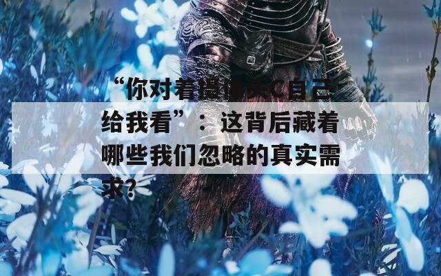 “你对着摄像头C自己给我看”：这背后藏着哪些我们忽略的真实需求？