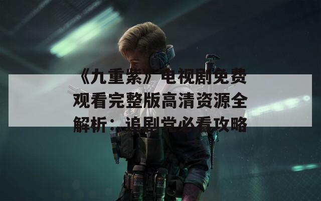 《九重紫》电视剧免费观看完整版高清资源全解析：追剧党必看攻略