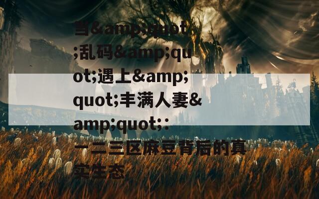 当&amp;quot;乱码&amp;quot;遇上&amp;quot;丰满人妻&amp;quot;：一二三区麻豆背后的真实生态