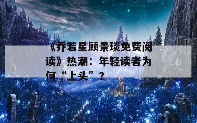 《乔若星顾景琰免费阅读》热潮：年轻读者为何“上头”？