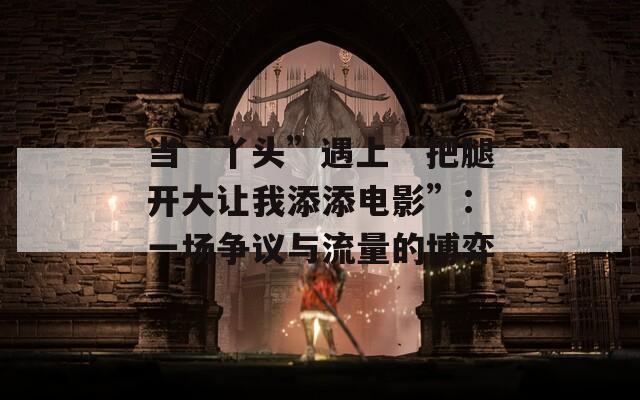 当“丫头”遇上“把腿开大让我添添电影”：一场争议与流量的博弈