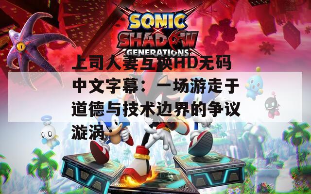 上司人妻互换HD无码中文字幕：一场游走于道德与技术边界的争议漩涡