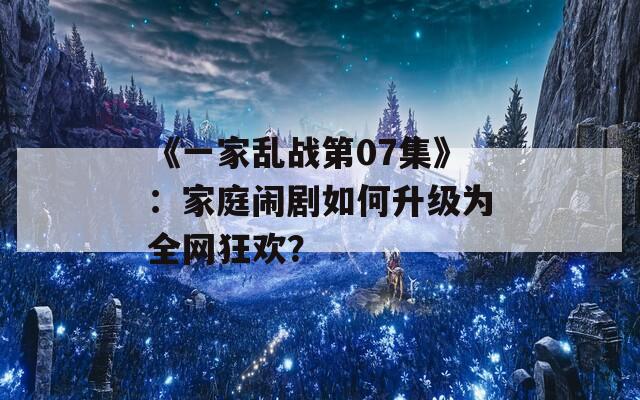 《一家乱战第07集》：家庭闹剧如何升级为全网狂欢？