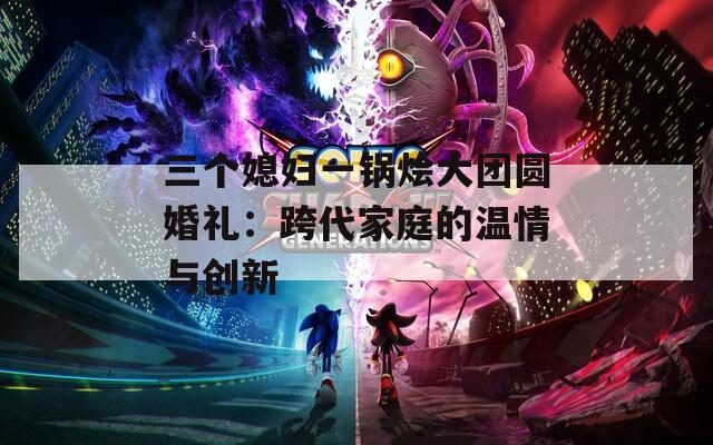 三个媳妇一锅烩大团圆婚礼：跨代家庭的温情与创新  第1张