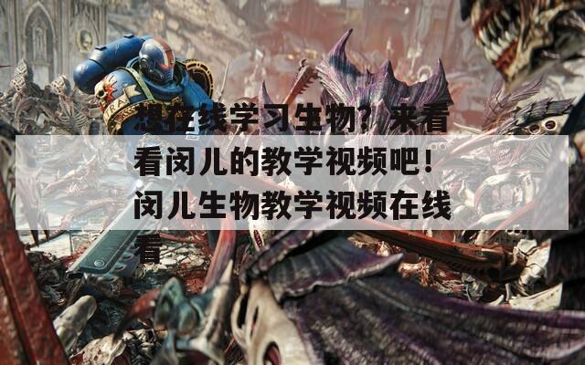 想在线学习生物？来看看闵儿的教学视频吧！闵儿生物教学视频在线看