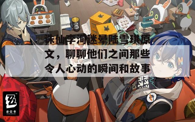 诛仙李洵迷晕陆雪琪原文，聊聊他们之间那些令人心动的瞬间和故事。