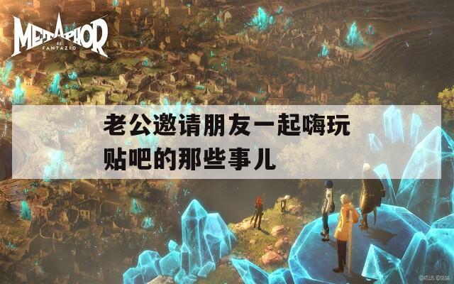 老公邀请朋友一起嗨玩贴吧的那些事儿