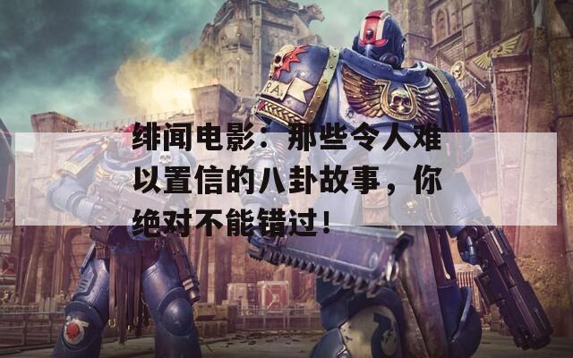 绯闻电影：那些令人难以置信的八卦故事，你绝对不能错过！
