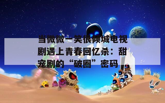 当微微一笑很倾城电视剧遇上青春回忆杀：甜宠剧的“破圈”密码  第1张