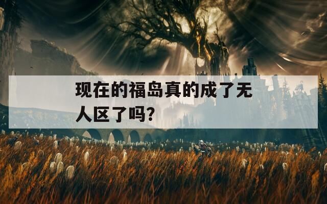 现在的福岛真的成了无人区了吗？