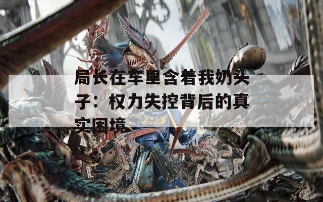 局长在车里含着我奶头子：权力失控背后的真实困境