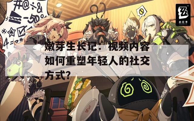 嫩芽生长记：视频内容如何重塑年轻人的社交方式？