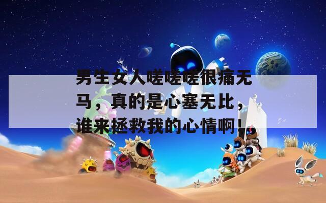 男生女人嗟嗟嗟很痛无马，真的是心塞无比，谁来拯救我的心情啊！