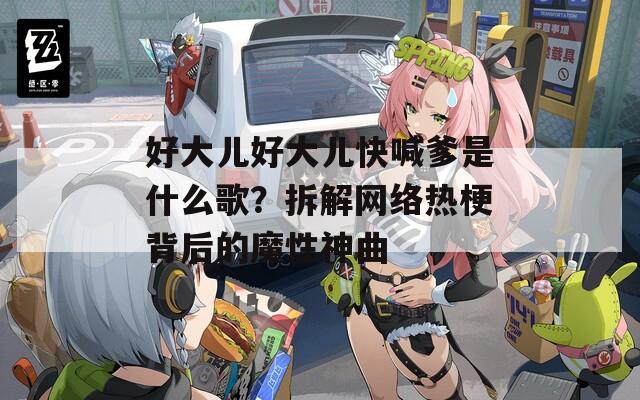 好大儿好大儿快喊爹是什么歌？拆解网络热梗背后的魔性神曲