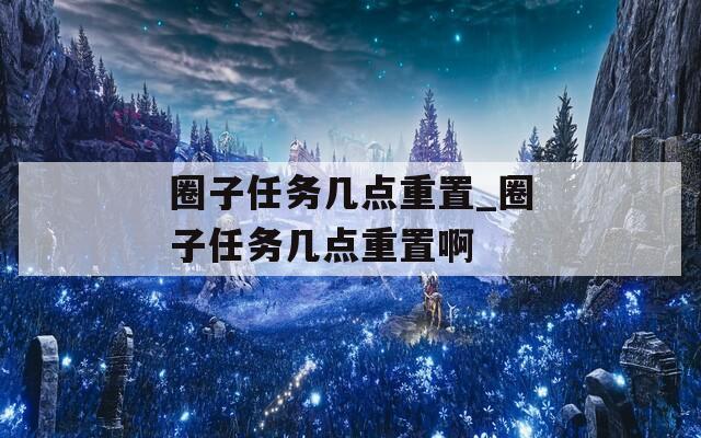 圈子任务几点重置_圈子任务几点重置啊