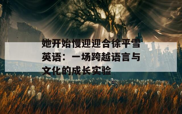 她开始慢迎迎合徐平雪英语：一场跨越语言与文化的成长实验  第1张
