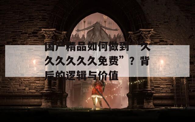 国产精品如何做到“久久久久久久免费”？背后的逻辑与价值