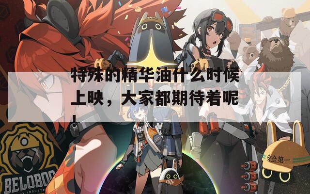 特殊的精华油什么时候上映，大家都期待着呢！