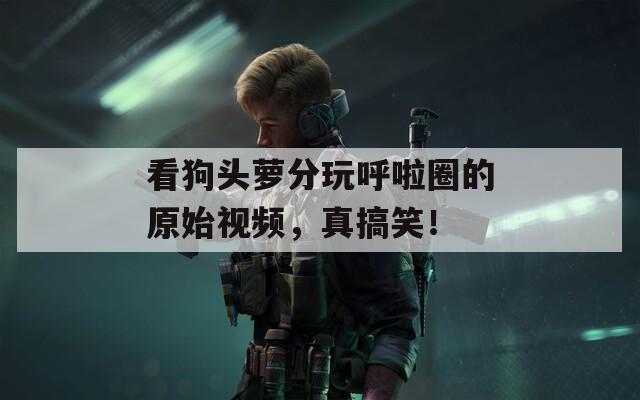 看狗头萝分玩呼啦圈的原始视频，真搞笑！