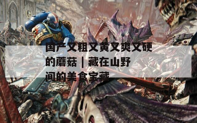 国产又粗又黄又爽又硬的蘑菇 | 藏在山野间的美食宝藏