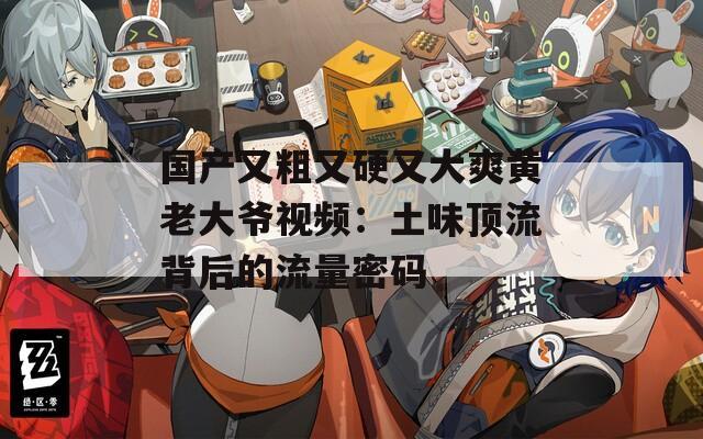 国产又粗又硬又大爽黄老大爷视频：土味顶流背后的流量密码
