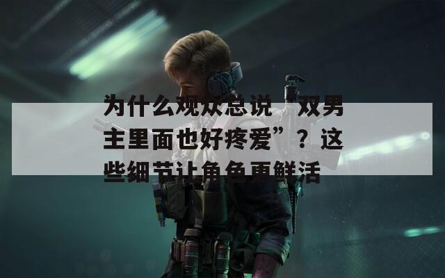 为什么观众总说“双男主里面也好疼爱”？这些细节让角色更鲜活