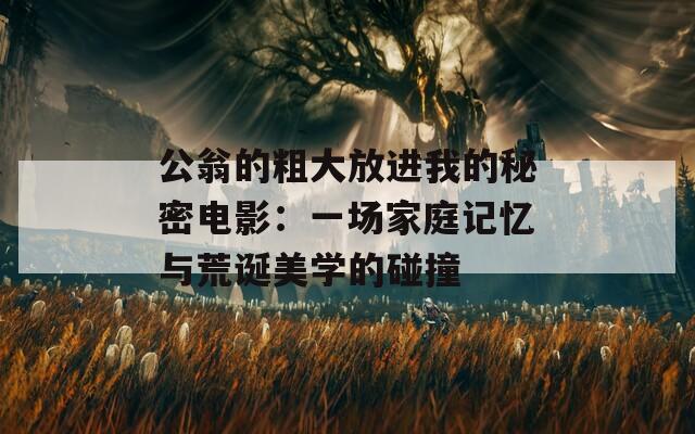 公翁的粗大放进我的秘密电影：一场家庭记忆与荒诞美学的碰撞
