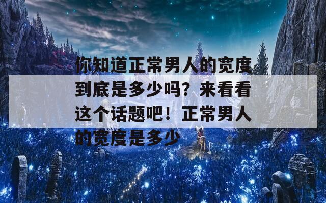你知道正常男人的宽度到底是多少吗？来看看这个话题吧！正常男人的宽度是多少