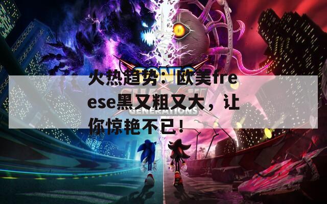 火热趋势：欧美freese黑又粗又大，让你惊艳不已！