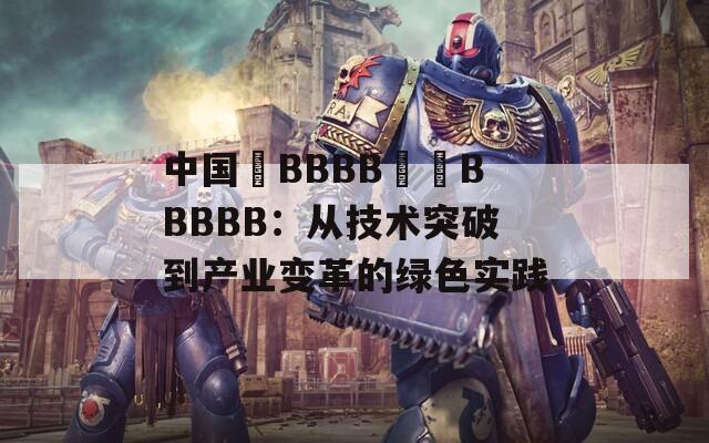 中国槡BBBB槡槡BBBBB：从技术突破到产业变革的绿色实践