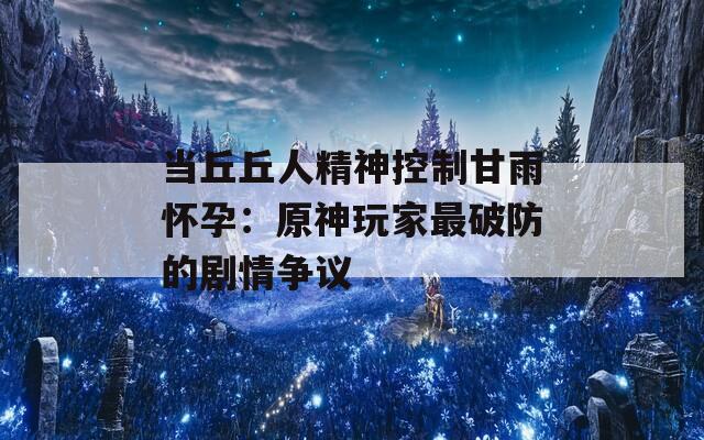 当丘丘人精神控制甘雨怀孕：原神玩家最破防的剧情争议  第1张