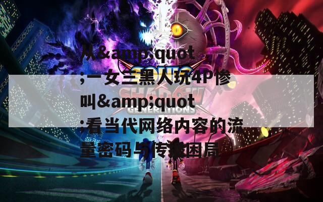 从&amp;quot;一女三黑人玩4P惨叫&amp;quot;看当代网络内容的流量密码与传播困局