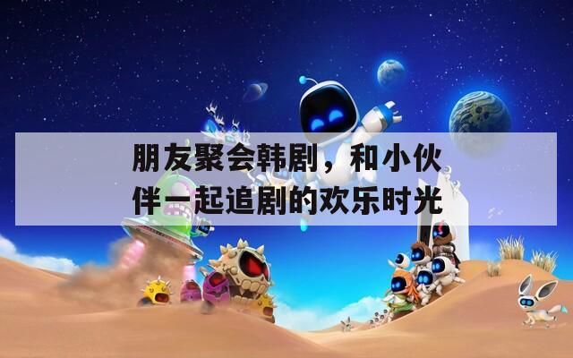 朋友聚会韩剧，和小伙伴一起追剧的欢乐时光