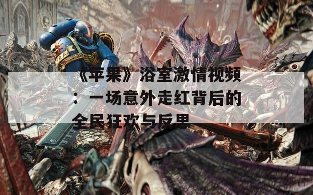 《苹果》浴室激情视频：一场意外走红背后的全民狂欢与反思