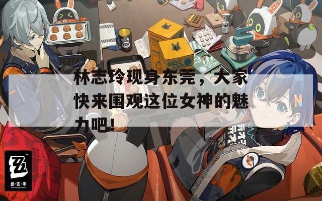 林志玲现身东莞，大家快来围观这位女神的魅力吧！