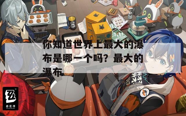 你知道世界上最大的瀑布是哪一个吗？最大的瀑布