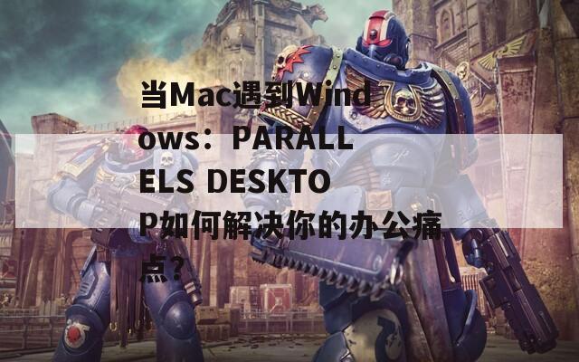 当Mac遇到Windows：PARALLELS DESKTOP如何解决你的办公痛点？