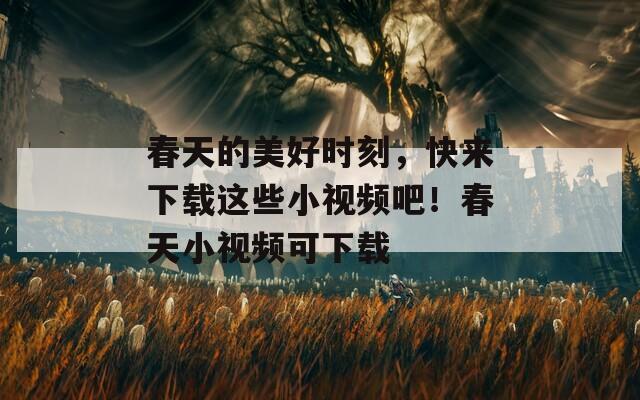 春天的美好时刻，快来下载这些小视频吧！春天小视频可下载