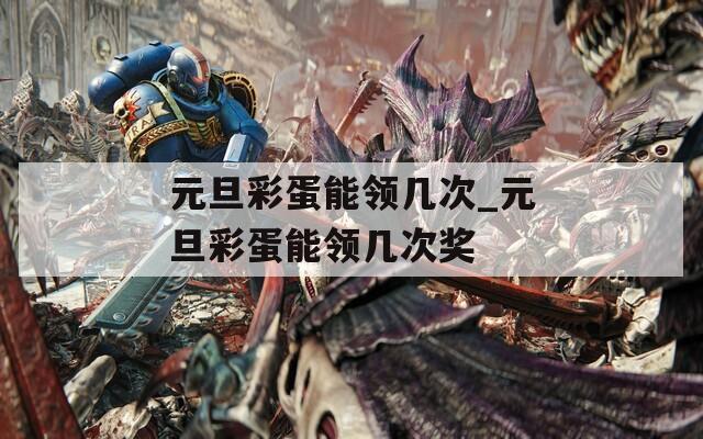 元旦彩蛋能领几次_元旦彩蛋能领几次奖