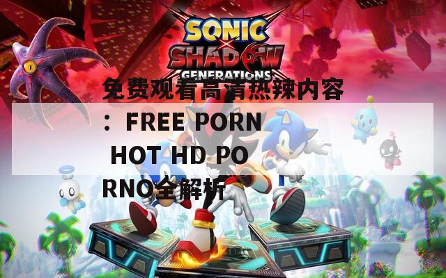 免费观看高清热辣内容：FREE PORN HOT HD PORNO全解析