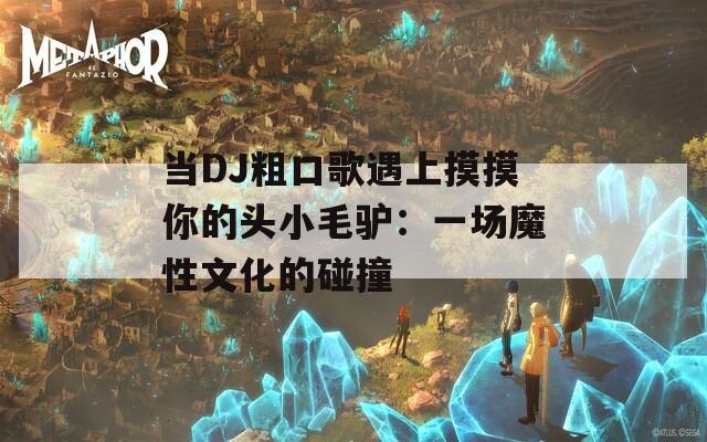 当DJ粗口歌遇上摸摸你的头小毛驴：一场魔性文化的碰撞