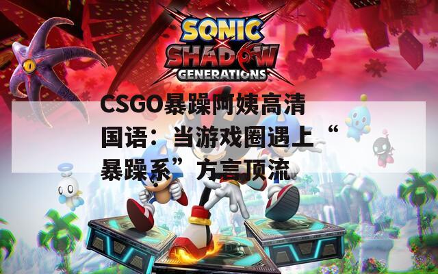 CSGO暴躁阿姨高清国语：当游戏圈遇上“暴躁系”方言顶流