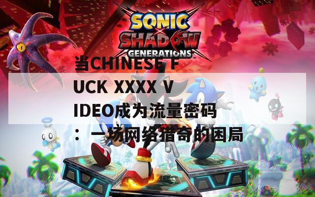当CHINESE FUCK XXXX VIDEO成为流量密码：一场网络猎奇的困局